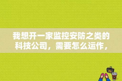 我想开一家监控安防之类的科技公司，需要怎么运作，监控安装公司怎么选择好