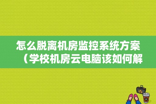 怎么脱离机房监控系统方案（学校机房云电脑该如何解除控制）