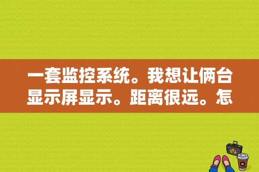 一套监控系统。我想让俩台显示屏显示。距离很远。怎么操作。尽可能详细点，远距离安装监控怎么连接手机